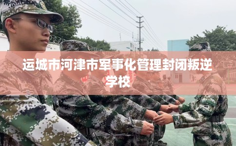 运城市河津市军事化管理封闭叛逆学校 运城市河津市军事化管理封闭叛逆学校