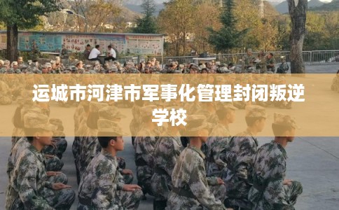 运城市河津市军事化管理封闭叛逆学校 运城市河津市军事化管理封闭叛逆学校