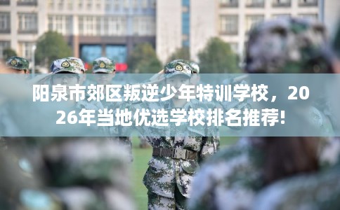 阳泉市郊区叛逆少年特训学校,2026年当地优选学校排名推荐! 阳泉市郊区叛逆少年特训学校,2026年当地优选学校排名推荐!