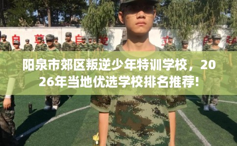 阳泉市郊区叛逆少年特训学校,2026年当地优选学校排名推荐! 阳泉市郊区叛逆少年特训学校,2026年当地优选学校排名推荐!