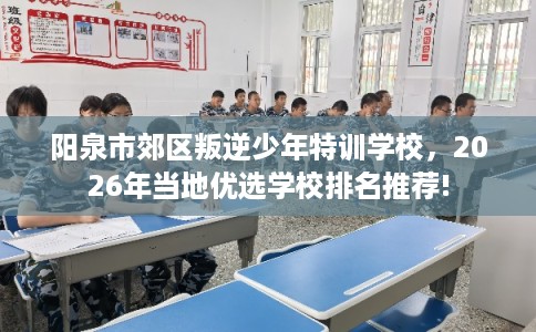 阳泉市郊区叛逆少年特训学校，2026年当地优选学校排名推荐!