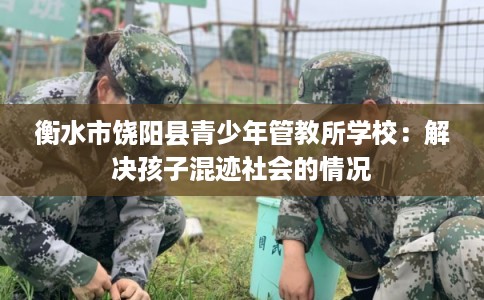 衡水市饶阳县青少年管教所学校:解决孩子混迹社会的情况 衡水市饶阳县青少年管教所学校:解决孩子混迹社会的情况