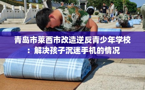 青岛市莱西市改造逆反青少年学校：解决孩子沉迷手机的情况