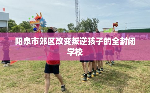 阳泉市郊区改变叛逆孩子的全封闭学校 阳泉市郊区改变叛逆孩子的全封闭学校
