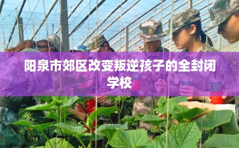 阳泉市郊区改变叛逆孩子的全封闭学校 阳泉市郊区改变叛逆孩子的全封闭学校