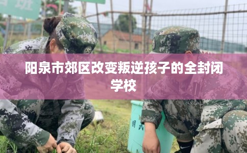 阳泉市郊区改变叛逆孩子的全封闭学校