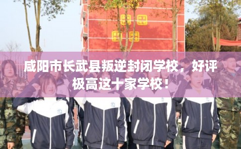 咸阳市长武县叛逆封闭学校，好评极高这十家学校！