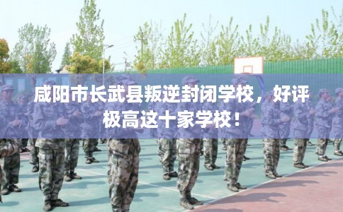 咸阳市长武县叛逆封闭学校，好评极高这十家学校！
