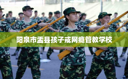 阳泉市盂县孩子戒网瘾管教学校