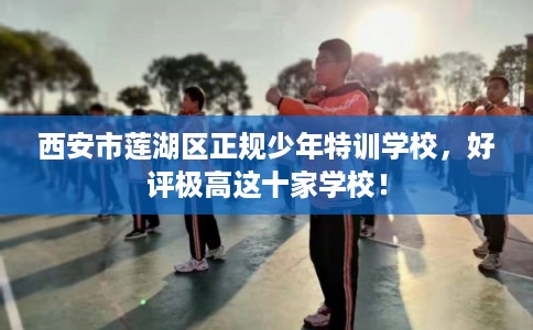 西安市莲湖区正规少年特训学校,好评极高这十家学校! 西安市莲湖区正规少年特训学校,好评极高这十家学校!