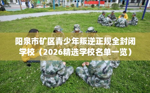 阳泉市矿区青少年叛逆正规全封闭学校（2026精选学校名单一览）