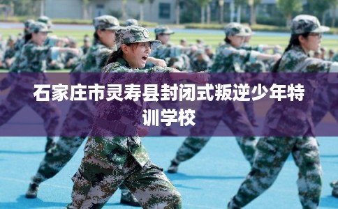 石家庄市灵寿县封闭式叛逆少年特训学校 石家庄市灵寿县封闭式叛逆少年特训学校