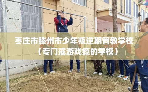 枣庄市滕州市少年叛逆期管教学校(专门戒游戏瘾的学校) 枣庄市滕州市少年叛逆期管教学校(专门戒游戏瘾的学校)