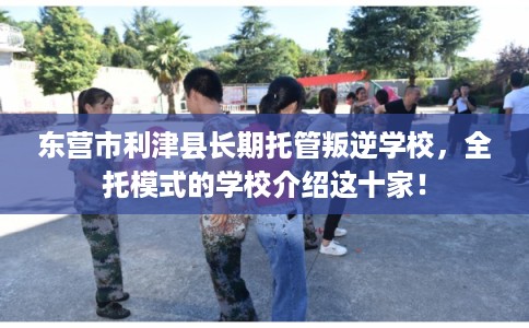 东营市利津县长期托管叛逆学校,全托模式的学校介绍这十家! 东营市利津县长期托管叛逆学校,全托模式的学校介绍这十家!