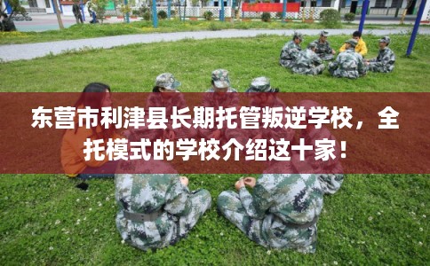 东营市利津县长期托管叛逆学校,全托模式的学校介绍这十家! 东营市利津县长期托管叛逆学校,全托模式的学校介绍这十家!