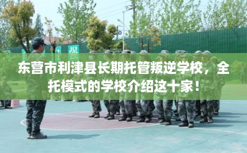 东营市利津县长期托管叛逆学校,全托模式的学校介绍这十家! 东营市利津县长期托管叛逆学校,全托模式的学校介绍这十家!