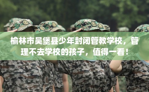 榆林市吴堡县少年封闭管教学校，管理不去学校的孩子，值得一看！