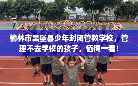 榆林市吴堡县少年封闭管教学校，管理不去学校的孩子，值得一看！