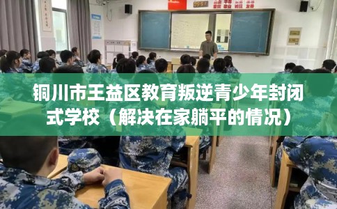 铜川市王益区教育叛逆青少年封闭式学校（解决在家躺平的情况）