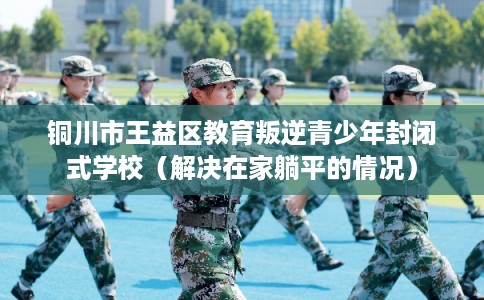 铜川市王益区教育叛逆青少年封闭式学校（解决在家躺平的情况）