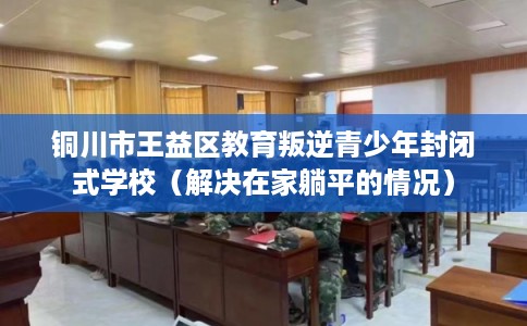 铜川市王益区教育叛逆青少年封闭式学校（解决在家躺平的情况）