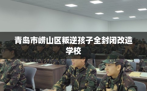 青岛市崂山区叛逆孩子全封闭改造学校