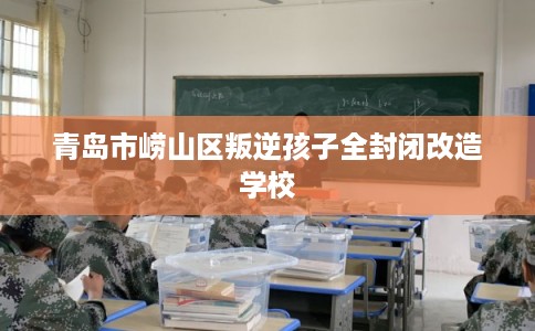 青岛市崂山区叛逆孩子全封闭改造学校