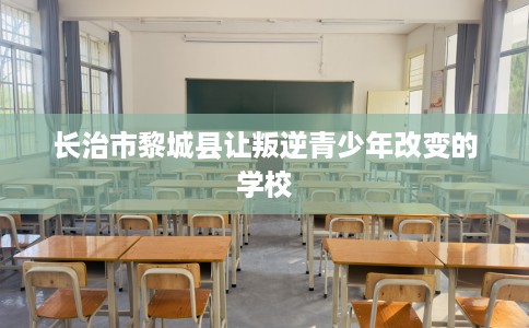 长治市黎城县让叛逆青少年改变的学校 长治市黎城县让叛逆青少年改变的学校