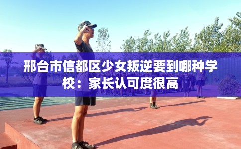 邢台市信都区少女叛逆要到哪种学校：家长认可度很高