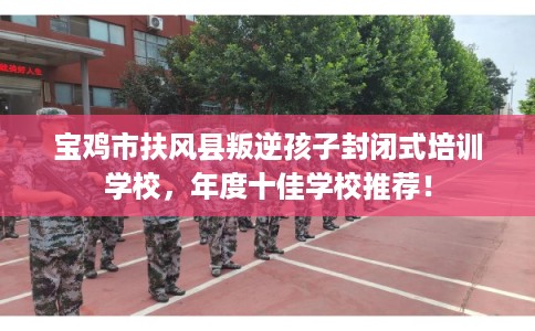 宝鸡市扶风县叛逆孩子封闭式培训学校，年度十佳学校推荐！