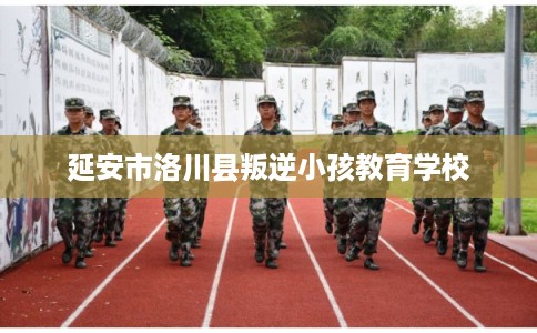 延安市洛川县叛逆小孩教育学校