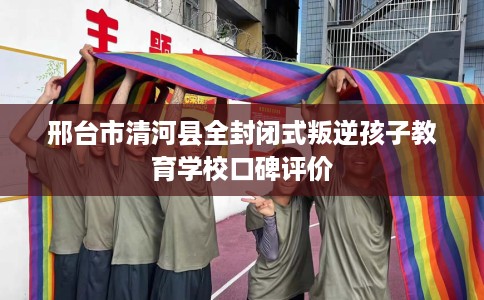 邢台市清河县全封闭式叛逆孩子教育学校口碑评价 邢台市清河县全封闭式叛逆孩子教育学校口碑评价