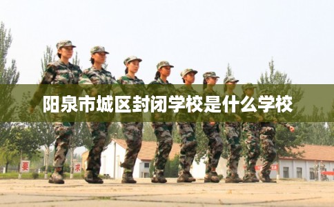 阳泉市城区封闭学校是什么学校 阳泉市城区封闭学校是什么学校