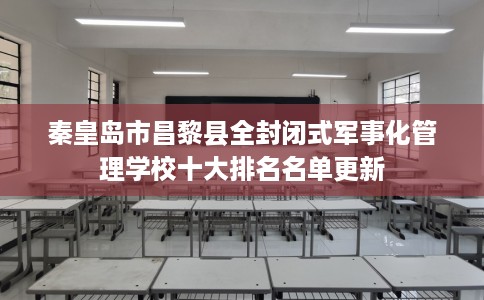 秦皇岛市昌黎县全封闭式军事化管理学校十大排名名单更新