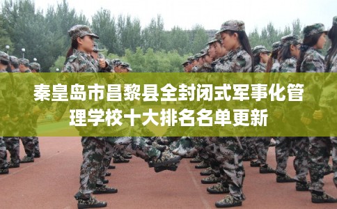 秦皇岛市昌黎县全封闭式军事化管理学校十大排名名单更新