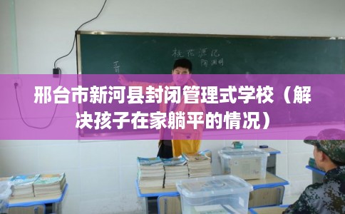 邢台市新河县封闭管理式学校(解决孩子在家躺平的情况) 邢台市新河县封闭管理式学校(解决孩子在家躺平的情况)