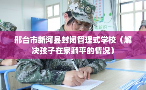 邢台市新河县封闭管理式学校(解决孩子在家躺平的情况) 邢台市新河县封闭管理式学校(解决孩子在家躺平的情况)