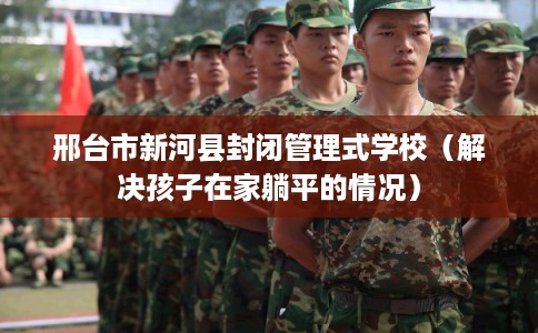 邢台市新河县封闭管理式学校(解决孩子在家躺平的情况) 邢台市新河县封闭管理式学校(解决孩子在家躺平的情况)
