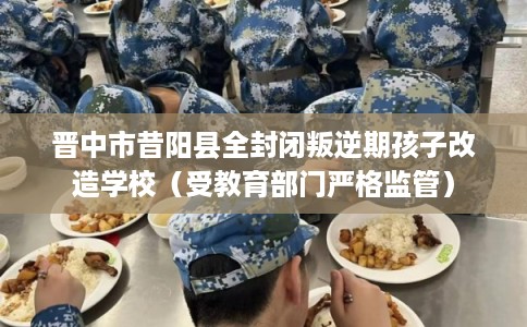 晋中市昔阳县全封闭叛逆期孩子改造学校(受教育部门严格监管) 晋中市昔阳县全封闭叛逆期孩子改造学校(受教育部门严格监管)