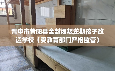 晋中市昔阳县全封闭叛逆期孩子改造学校（受教育部门严格监管）