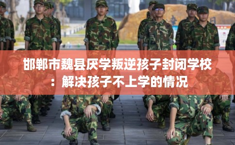 邯郸市魏县厌学叛逆孩子封闭学校：解决孩子不上学的情况