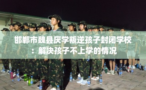 邯郸市魏县厌学叛逆孩子封闭学校：解决孩子不上学的情况