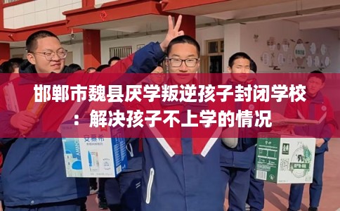 邯郸市魏县厌学叛逆孩子封闭学校：解决孩子不上学的情况