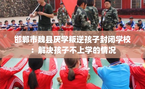 邯郸市魏县厌学叛逆孩子封闭学校：解决孩子不上学的情况