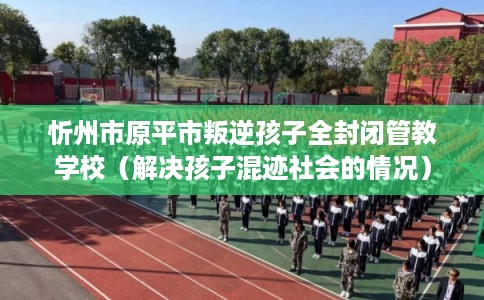 忻州市原平市叛逆孩子全封闭管教学校(解决孩子混迹社会的情况) 忻州市原平市叛逆孩子全封闭管教学校(解决孩子混迹社会的情况)