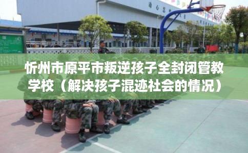 忻州市原平市叛逆孩子全封闭管教学校（解决孩子混迹社会的情况）