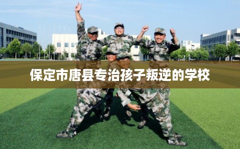 保定市唐县专治孩子叛逆的学校