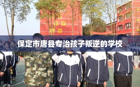 保定市唐县专治孩子叛逆的学校