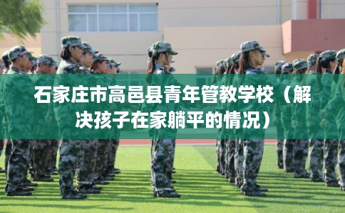 石家庄市高邑县青年管教学校（解决孩子在家躺平的情况）