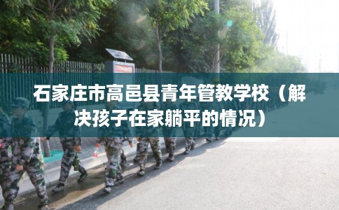 石家庄市高邑县青年管教学校（解决孩子在家躺平的情况）